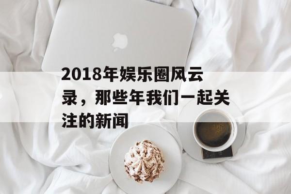 2018年娱乐圈风云录，那些年我们一起关注的新闻