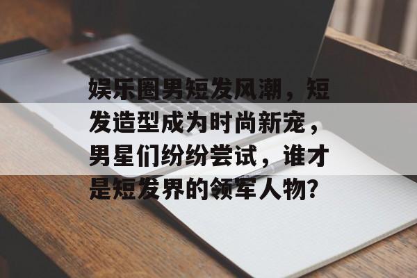 娱乐圈男短发风潮,短发造型成为时尚新宠,男星们纷纷尝试,谁才是短发界的领军人物? 娱乐圈男短发风潮,短发造型成为时尚新宠,男星们纷纷尝试,谁才是短发界的领军人物?