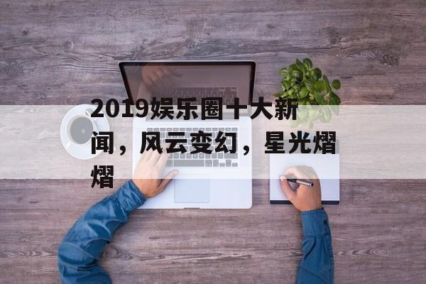 2019娱乐圈十大新闻,风云变幻,星光熠熠 2019娱乐圈十大新闻,风云变幻,星光熠熠