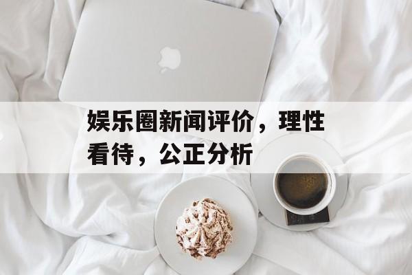 娱乐圈新闻评价，理性看待，公正分析