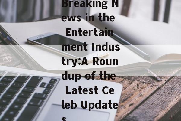 Breaking News in the Entertainment Industry:A Roundup of the Latest Celeb Updates Breaking News in the Entertainment Industry:A Roundup of the Latest Celeb Updates