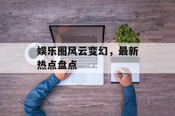 娱乐圈风云变幻,最新热点盘点 娱乐圈风云变幻,最新热点盘点