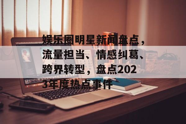 娱乐圈明星新闻盘点，流量担当、情感纠葛、跨界转型，盘点2023年度热点事件