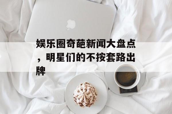 娱乐圈奇葩新闻大盘点,明星们的不按套路出牌 娱乐圈奇葩新闻大盘点,明星们的不按套路出牌