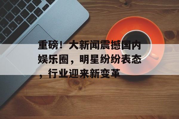 重磅!大新闻震撼国内娱乐圈,明星纷纷表态,行业迎来新变革 重磅!大新闻震撼国内娱乐圈,明星纷纷表态,行业迎来新变革
