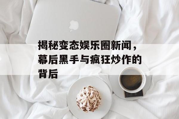 揭秘变态娱乐圈新闻，幕后黑手与疯狂炒作的背后