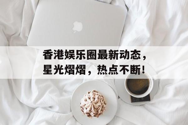 香港娱乐圈最新动态，星光熠熠，热点不断！