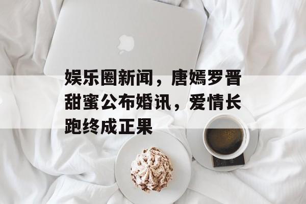 娱乐圈新闻，唐嫣罗晋甜蜜公布婚讯，爱情长跑终成正果
