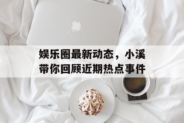 娱乐圈最新动态，小溪带你回顾近期热点事件
