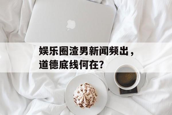 娱乐圈渣男新闻频出，道德底线何在？
