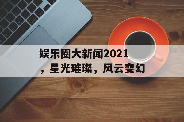 娱乐圈大新闻2021,星光璀璨,风云变幻 娱乐圈大新闻2021,星光璀璨,风云变幻