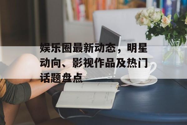 娱乐圈最新动态,明星动向、影视作品及热门话题盘点 娱乐圈最新动态,明星动向、影视作品及热门话题盘点