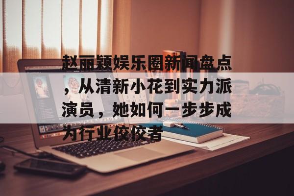 赵丽颖娱乐圈新闻盘点,从清新小花到实力派演员,她如何一步步成为行业佼佼者 赵丽颖娱乐圈新闻盘点,从清新小花到实力派演员,她如何一步步成为行业佼佼者
