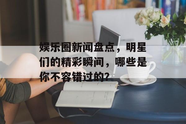 娱乐圈新闻盘点,明星们的精彩瞬间,哪些是你不容错过的? 娱乐圈新闻盘点,明星们的精彩瞬间,哪些是你不容错过的?