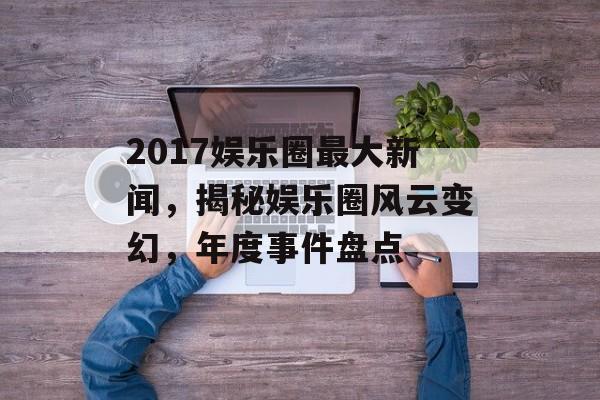 2017娱乐圈最大新闻，揭秘娱乐圈风云变幻，年度事件盘点