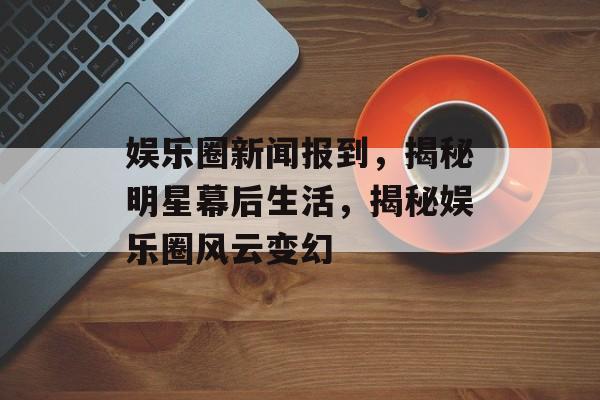 娱乐圈新闻报到，揭秘明星幕后生活，揭秘娱乐圈风云变幻