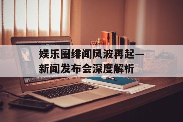 娱乐圈绯闻风波再起—新闻发布会深度解析 娱乐圈绯闻风波再起—新闻发布会深度解析