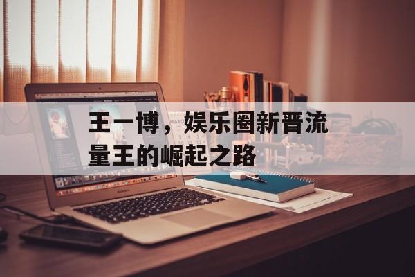 王一博，娱乐圈新晋流量王的崛起之路