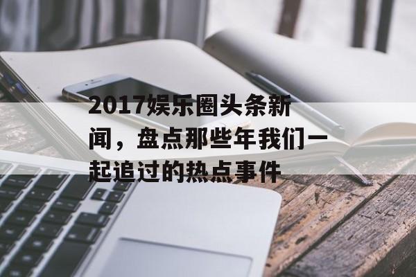 2017娱乐圈头条新闻，盘点那些年我们一起追过的热点事件