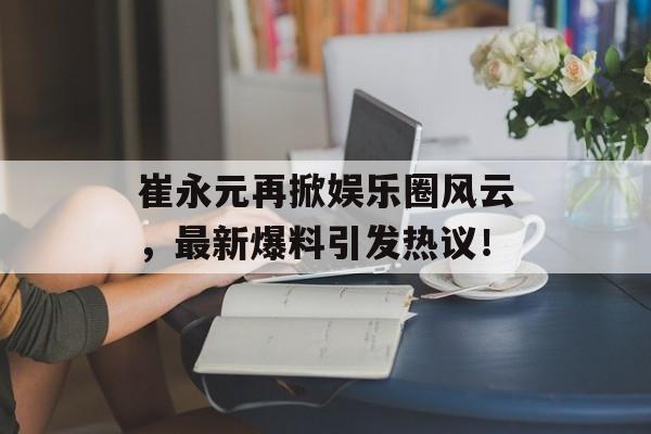 崔永元再掀娱乐圈风云,最新爆料引发热议! 崔永元再掀娱乐圈风云,最新爆料引发热议!