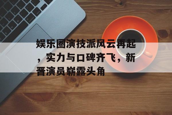 娱乐圈演技派风云再起,实力与口碑齐飞,新晋演员崭露头角 娱乐圈演技派风云再起,实力与口碑齐飞,新晋演员崭露头角