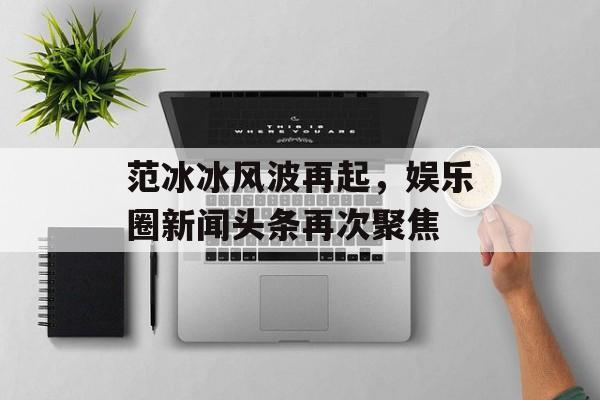 范冰冰风波再起,娱乐圈新闻头条再次聚焦 范冰冰风波再起,娱乐圈新闻头条再次聚焦