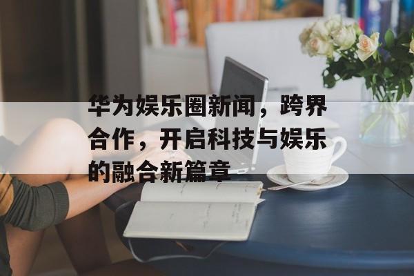 华为娱乐圈新闻，跨界合作，开启科技与娱乐的融合新篇章