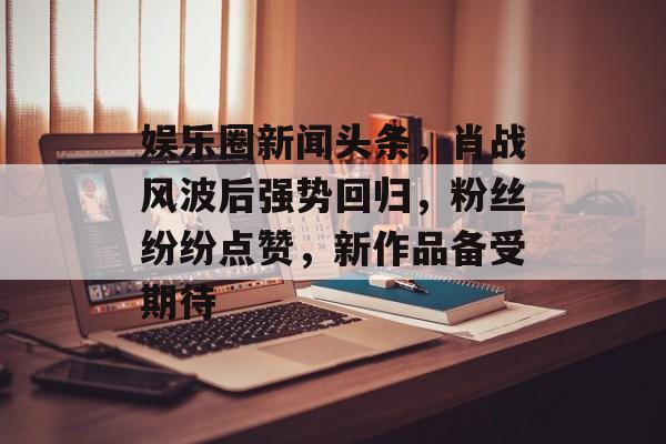 娱乐圈新闻头条，肖战风波后强势回归，粉丝纷纷点赞，新作品备受期待