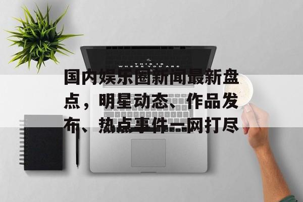 国内娱乐圈新闻最新盘点,明星动态、作品发布、热点事件一网打尽 国内娱乐圈新闻最新盘点,明星动态、作品发布、热点事件一网打尽