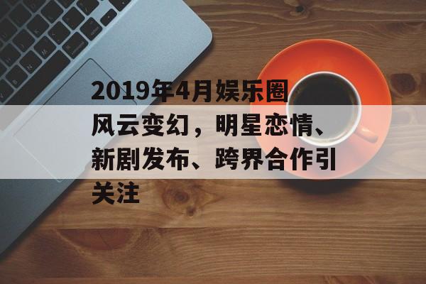 2019年4月娱乐圈风云变幻，明星恋情、新剧发布、跨界合作引关注