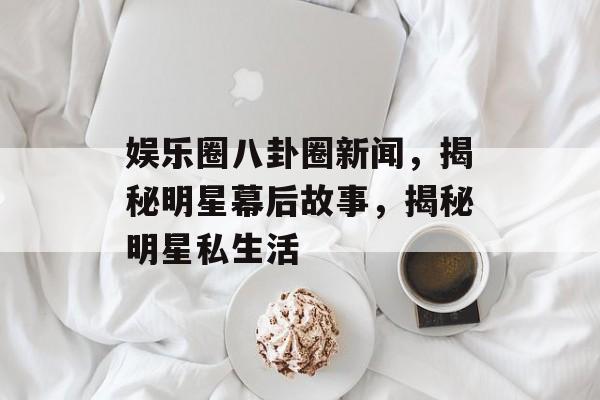 娱乐圈八卦圈新闻，揭秘明星幕后故事，揭秘明星私生活