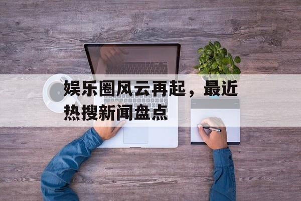 娱乐圈风云再起，最近热搜新闻盘点