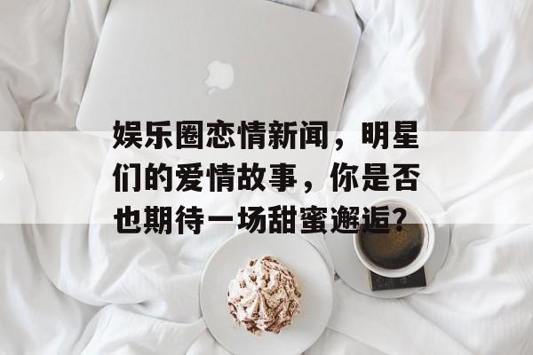 娱乐圈恋情新闻，明星们的爱情故事，你是否也期待一场甜蜜邂逅？