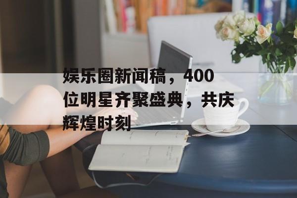 娱乐圈新闻稿，400位明星齐聚盛典，共庆辉煌时刻