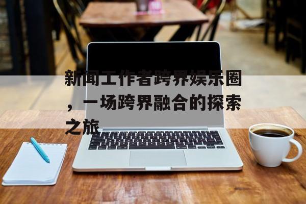 新闻工作者跨界娱乐圈，一场跨界融合的探索之旅