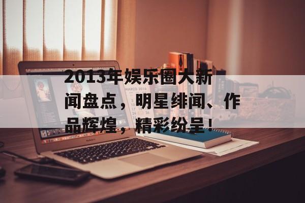 2013年娱乐圈大新闻盘点，明星绯闻、作品辉煌，精彩纷呈！