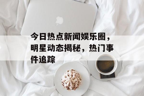 今日热点新闻娱乐圈，明星动态揭秘，热门事件追踪