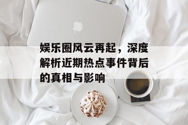 娱乐圈风云再起，深度解析近期热点事件背后的真相与影响