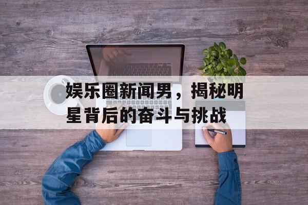 娱乐圈新闻男，揭秘明星背后的奋斗与挑战