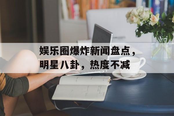 娱乐圈爆炸新闻盘点，明星八卦，热度不减