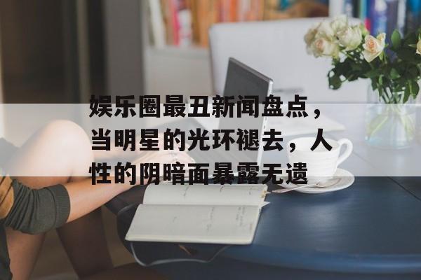 娱乐圈最丑新闻盘点，当明星的光环褪去，人性的阴暗面暴露无遗