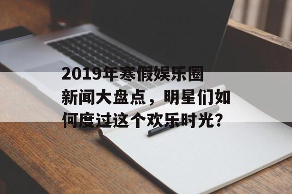 2019年寒假娱乐圈新闻大盘点，明星们如何度过这个欢乐时光？