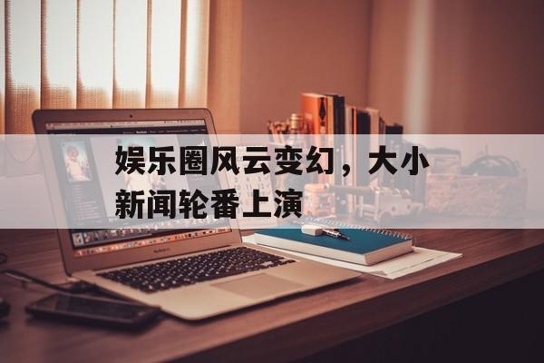 娱乐圈风云变幻，大小新闻轮番上演