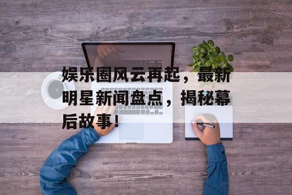 娱乐圈风云再起,最新明星新闻盘点,揭秘幕后故事! 娱乐圈风云再起,最新明星新闻盘点,揭秘幕后故事!