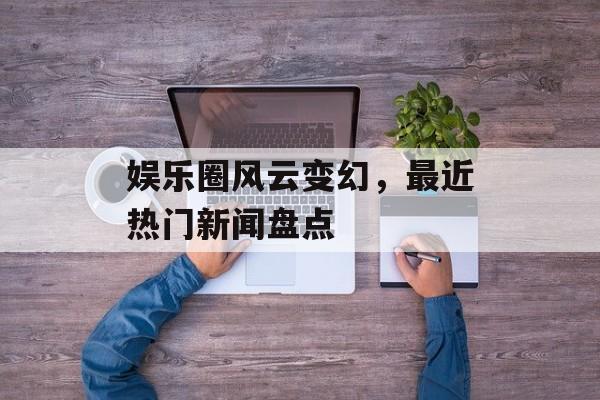 娱乐圈风云变幻,最近热门新闻盘点 娱乐圈风云变幻,最近热门新闻盘点