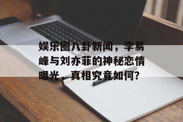 娱乐圈八卦新闻,李易峰与刘亦菲的神秘恋情曝光,真相究竟如何? 娱乐圈八卦新闻,李易峰与刘亦菲的神秘恋情曝光,真相究竟如何?