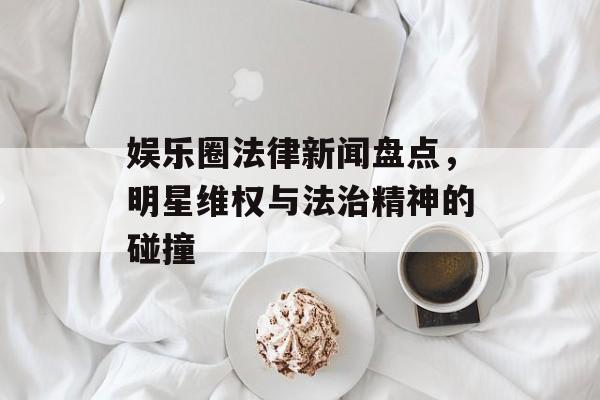 娱乐圈法律新闻盘点,明星维权与法治精神的碰撞 娱乐圈法律新闻盘点,明星维权与法治精神的碰撞