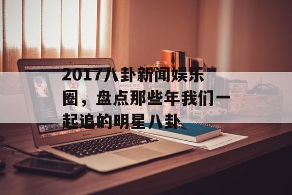 2017八卦新闻娱乐圈,盘点那些年我们一起追的明星八卦 2017八卦新闻娱乐圈,盘点那些年我们一起追的明星八卦