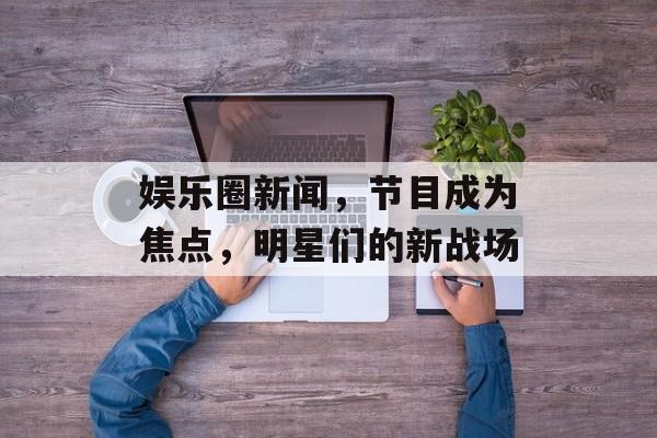 娱乐圈新闻,节目成为焦点,明星们的新战场 娱乐圈新闻,节目成为焦点,明星们的新战场