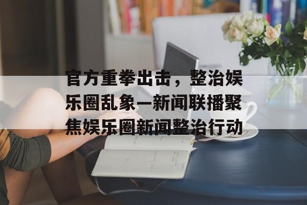 官方重拳出击,整治娱乐圈乱象—新闻联播聚焦娱乐圈新闻整治行动 官方重拳出击,整治娱乐圈乱象—新闻联播聚焦娱乐圈新闻整治行动